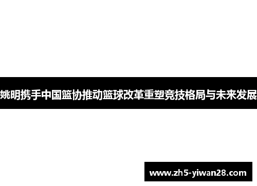 姚明携手中国篮协推动篮球改革重塑竞技格局与未来发展