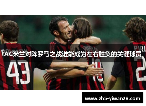 AC米兰对阵罗马之战谁能成为左右胜负的关键球员