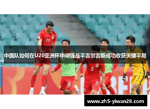 中国队如何在U20亚洲杯中顽强战平吉尔吉斯成功收获关键平局