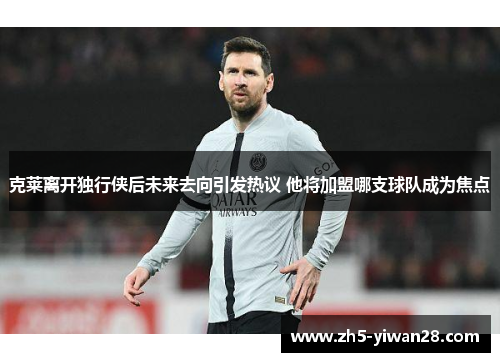 克莱离开独行侠后未来去向引发热议 他将加盟哪支球队成为焦点