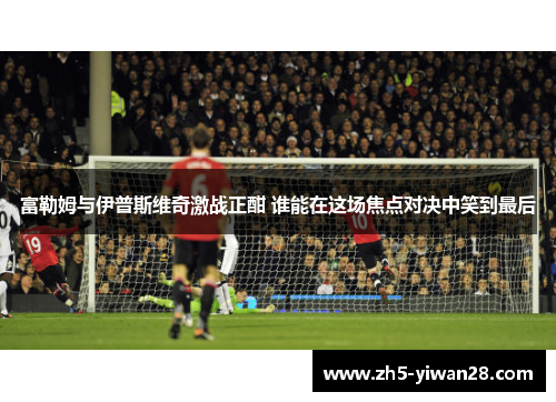 富勒姆与伊普斯维奇激战正酣 谁能在这场焦点对决中笑到最后