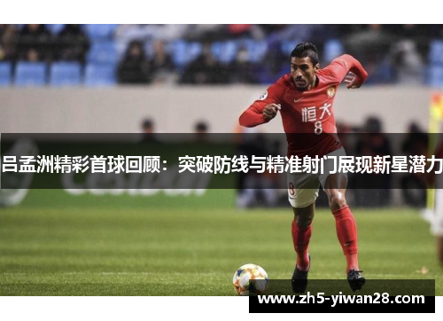 吕孟洲精彩首球回顾：突破防线与精准射门展现新星潜力