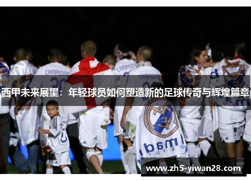 西甲未来展望:年轻球员如何塑造新的足球传奇与辉煌篇章 西甲未来展望:年轻球员如何塑造新的足球传奇与辉煌篇章