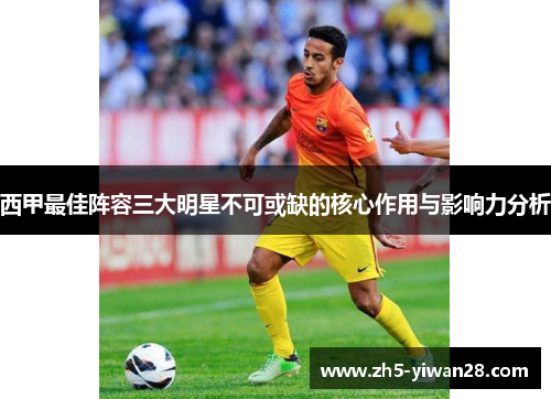 西甲最佳阵容三大明星不可或缺的核心作用与影响力分析 西甲最佳阵容三大明星不可或缺的核心作用与影响力分析