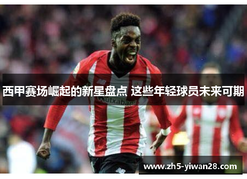 西甲赛场崛起的新星盘点 这些年轻球员未来可期 西甲赛场崛起的新星盘点 这些年轻球员未来可期