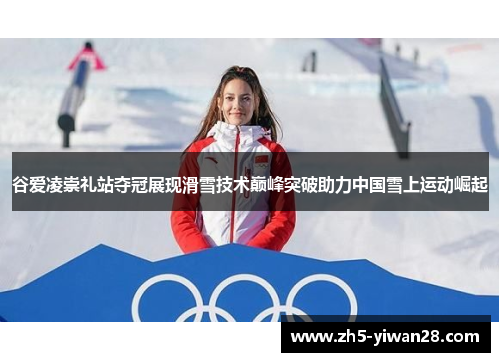 谷爱凌崇礼站夺冠展现滑雪技术巅峰突破助力中国雪上运动崛起
