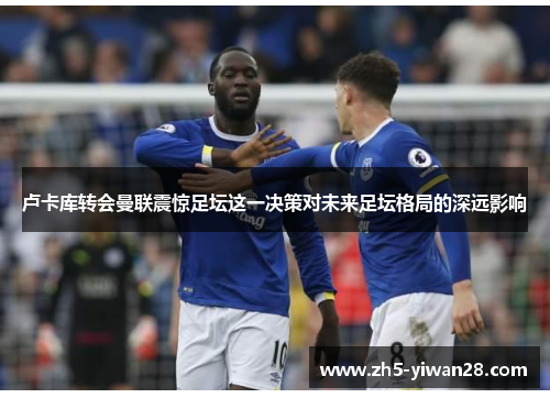 卢卡库转会曼联震惊足坛这一决策对未来足坛格局的深远影响 卢卡库转会曼联震惊足坛这一决策对未来足坛格局的深远影响