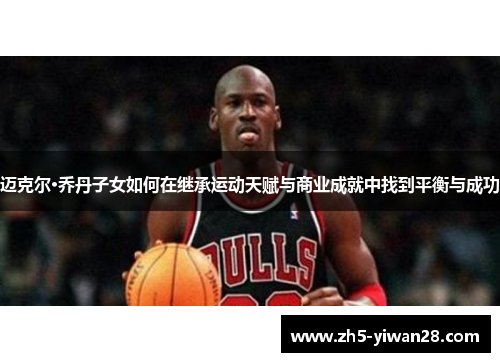 迈克尔·乔丹子女如何在继承运动天赋与商业成就中找到平衡与成功 迈克尔·乔丹子女如何在继承运动天赋与商业成就中找到平衡与成功