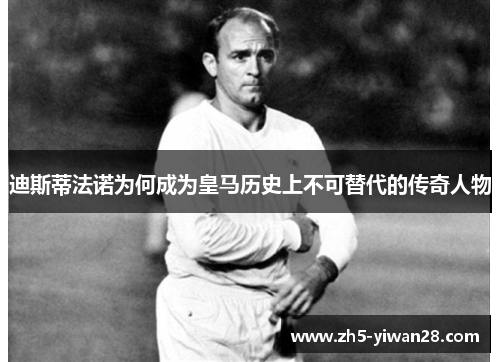 迪斯蒂法诺为何成为皇马历史上不可替代的传奇人物 迪斯蒂法诺为何成为皇马历史上不可替代的传奇人物