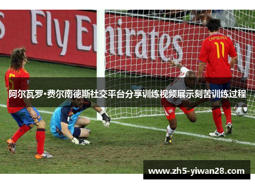 阿尔瓦罗·费尔南德斯社交平台分享训练视频展示刻苦训练过程