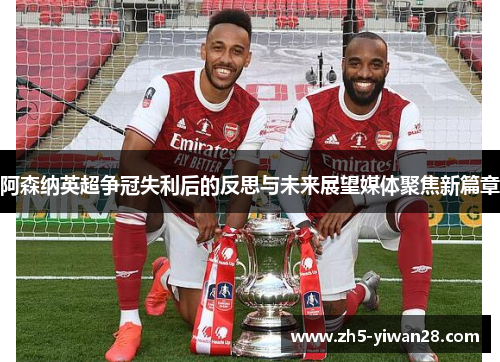 阿森纳英超争冠失利后的反思与未来展望媒体聚焦新篇章