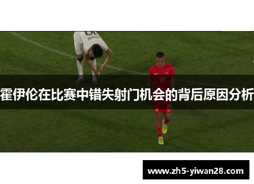 霍伊伦在比赛中错失射门机会的背后原因分析