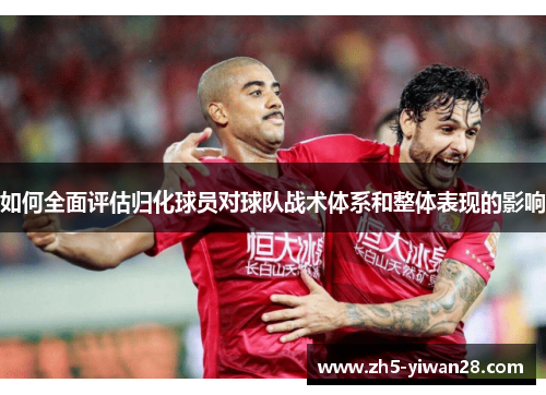 如何全面评估归化球员对球队战术体系和整体表现的影响